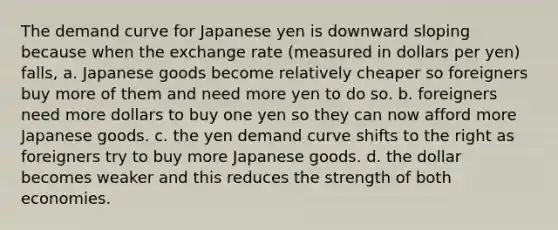 The demand curve for Japanese yen is downward sloping because when the exchange rate (measured in dollars per yen) falls, a. Japanese goods become relatively cheaper so foreigners buy more of them and need more yen to do so. b. foreigners need more dollars to buy one yen so they can now afford more Japanese goods. c. the yen demand curve shifts to the right as foreigners try to buy more Japanese goods. d. the dollar becomes weaker and this reduces the strength of both economies.