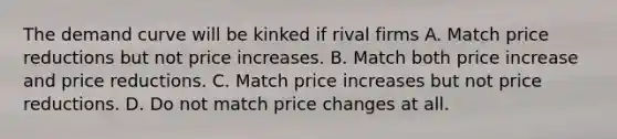 The demand curve will be kinked if rival firms A. Match price reductions but not price increases. B. Match both price increase and price reductions. C. Match price increases but not price reductions. D. Do not match price changes at all.