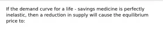 If the demand curve for a life - savings medicine is perfectly inelastic, then a reduction in supply will cause the equilibrium price to: