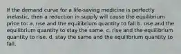 If the demand curve for a life-saving medicine is perfectly inelastic, then a reduction in supply will cause the equilibrium price to: a. rise and the equilibrium quantity to fall b. rise and the equilibrium quantity to stay the same. c. rise and the equilibrium quantity to rise. d. stay the same and the equilibrium quantity to fall.