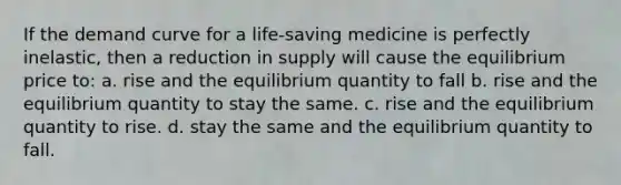 If the <a href='https://www.questionai.com/knowledge/ka2tUMvON2-demand-curve' class='anchor-knowledge'>demand curve</a> for a life-saving medicine is perfectly inelastic, then a reduction in supply will cause the equilibrium price to: a. rise and the equilibrium quantity to fall b. rise and the equilibrium quantity to stay the same. c. rise and the equilibrium quantity to rise. d. stay the same and the equilibrium quantity to fall.