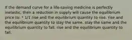 If the demand curve for a life-saving medicine is perfectly inelastic, then a reduction in supply will cause the equilibrium price to: * 1/1 rise and the equilibrium quantity to rise. rise and the equilibrium quantity to stay the same. stay the same and the equilibrium quantity to fall. rise and the equilibrium quantity to fall.