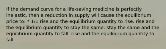 If the demand curve for a life-saving medicine is perfectly inelastic, then a reduction in supply will cause the equilibrium price to: * 1/1 rise and the equilibrium quantity to rise. rise and the equilibrium quantity to stay the same. stay the same and the equilibrium quantity to fall. rise and the equilibrium quantity to fall.