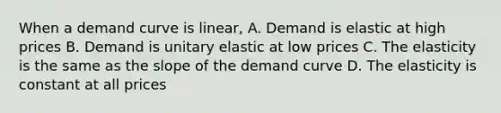 When a demand curve is linear, A. Demand is elastic at high prices B. Demand is unitary elastic at low prices C. The elasticity is the same as the slope of the demand curve D. The elasticity is constant at all prices