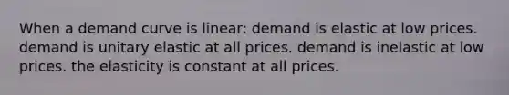 When a demand curve is linear: demand is elastic at low prices. demand is unitary elastic at all prices. demand is inelastic at low prices. the elasticity is constant at all prices.