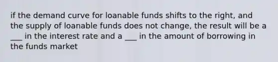 if the demand curve for loanable funds shifts to the right, and the supply of loanable funds does not change, the result will be a ___ in the interest rate and a ___ in the amount of borrowing in the funds market