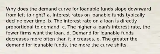 Why does the demand curve for loanable funds slope downward from left to right? a. Interest rates on loanable funds typically decline over time. b. The interest rate on a loan is directly proportional to demand. c. The higher a loan's interest rate, the fewer firms want the loan. d. Demand for loanable funds decreases more often than it increases. e. The greater the demand for loanable funds, the more the curve shifts.