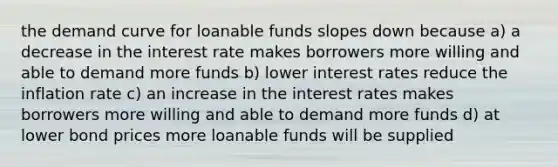 the demand curve for loanable funds slopes down because a) a decrease in the interest rate makes borrowers more willing and able to demand more funds b) lower interest rates reduce the inflation rate c) an increase in the interest rates makes borrowers more willing and able to demand more funds d) at lower bond prices more loanable funds will be supplied