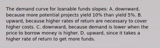 The demand curve for loanable funds slopes: A. downward, because more potential projects yield 10% than yield 5%. B. upward, because higher rates of return are necessary to cover higher costs. C. downward, because demand is lower when the price to borrow money is higher. D. upward, since it takes a higher rate of return to get more funds.