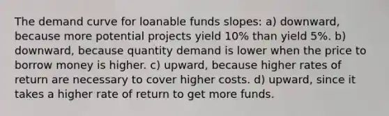 The demand curve for loanable funds slopes: a) downward, because more potential projects yield 10% than yield 5%. b) downward, because quantity demand is lower when the price to borrow money is higher. c) upward, because higher rates of return are necessary to cover higher costs. d) upward, since it takes a higher rate of return to get more funds.