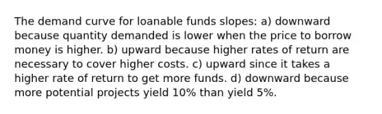 The demand curve for loanable funds slopes: a) downward because quantity demanded is lower when the price to borrow money is higher. b) upward because higher rates of return are necessary to cover higher costs. c) upward since it takes a higher rate of return to get more funds. d) downward because more potential projects yield 10% than yield 5%.