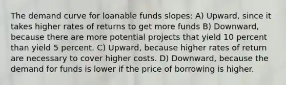 The demand curve for loanable funds slopes: A) Upward, since it takes higher rates of returns to get more funds B) Downward, because there are more potential projects that yield 10 percent than yield 5 percent. C) Upward, because higher rates of return are necessary to cover higher costs. D) Downward, because the demand for funds is lower if the price of borrowing is higher.