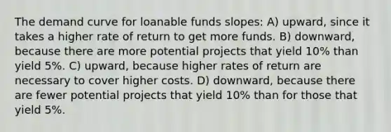 The demand curve for loanable funds slopes: A) upward, since it takes a higher rate of return to get more funds. B) downward, because there are more potential projects that yield 10% than yield 5%. C) upward, because higher rates of return are necessary to cover higher costs. D) downward, because there are fewer potential projects that yield 10% than for those that yield 5%.