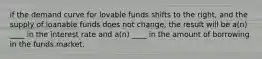 if the demand curve for lovable funds shifts to the right, and the supply of loanable funds does not change, the result will be a(n) ____ in the interest rate and a(n) ____ in the amount of borrowing in the funds market.