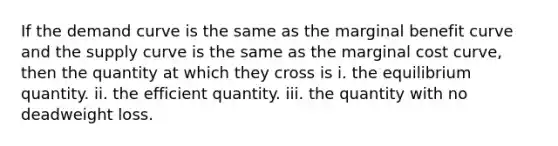 If the demand curve is the same as the marginal benefit curve and the supply curve is the same as the marginal cost curve, then the quantity at which they cross is i. the equilibrium quantity. ii. the efficient quantity. iii. the quantity with no deadweight loss.