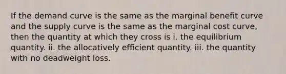 If the demand curve is the same as the marginal benefit curve and the supply curve is the same as the marginal cost curve, then the quantity at which they cross is i. the equilibrium quantity. ii. the allocatively efficient quantity. iii. the quantity with no deadweight loss.