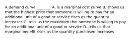 A demand curve​ _______. A. is a marginal cost curve B. shows us that the highest price that someone is willing to pay for an additional unit of a good or service rises as the quantity increases C. tells us the maximum that someone is willing to pay for an additional unit of a good or service D. tells us that marginal benefit rises as the quantity purchased increases