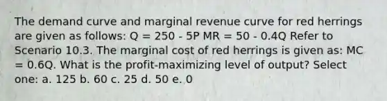 The demand curve and marginal revenue curve for red herrings are given as follows: Q = 250 - 5P MR = 50 - 0.4Q Refer to Scenario 10.3. The marginal cost of red herrings is given as: MC = 0.6Q. What is the profit-maximizing level of output? Select one: a. 125 b. 60 c. 25 d. 50 e. 0