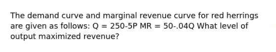 The demand curve and marginal revenue curve for red herrings are given as follows: Q = 250-5P MR = 50-.04Q What level of output maximized revenue?