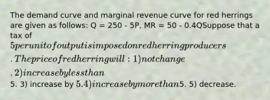 The demand curve and marginal revenue curve for red herrings are given as follows: Q = 250 - 5P, MR = 50 - 0.4QSuppose that a tax of 5 per unit of output is imposed on red herring producers. The price of red herring will: 1) not change. 2) increase by less than5. 3) increase by 5. 4) increase by more than5. 5) decrease.