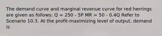 The demand curve and marginal revenue curve for red herrings are given as follows: Q = 250 - 5P MR = 50 - 0.4Q Refer to Scenario 10.3. At the profit-maximizing level of output, demand is