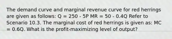 The demand curve and marginal revenue curve for red herrings are given as follows: Q = 250 - 5P MR = 50 - 0.4Q Refer to Scenario 10.3. The marginal cost of red herrings is given as: MC = 0.6Q. What is the profit-maximizing level of output?