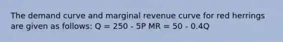 The demand curve and marginal revenue curve for red herrings are given as follows: Q = 250 - 5P MR = 50 - 0.4Q