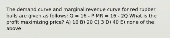 The demand curve and marginal revenue curve for red rubber balls are given as follows: Q = 16 - P MR = 16 - 2Q What is the profit maximizing price? A) 10 B) 20 C) 3 D) 40 E) none of the above