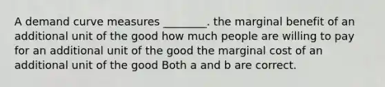 A demand curve measures ________. the marginal benefit of an additional unit of the good how much people are willing to pay for an additional unit of the good the marginal cost of an additional unit of the good Both a and b are correct.