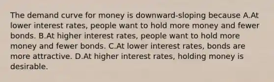 The demand curve for money is downward-sloping because A.At lower interest rates, people want to hold more money and fewer bonds. B.At higher interest rates, people want to hold more money and fewer bonds. C.At lower interest rates, bonds are more attractive. D.At higher interest rates, holding money is desirable.