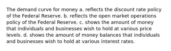 The demand curve for money a. reflects the discount rate policy of the Federal Reserve. b. reflects the open market operations policy of the Federal Reserve. c. shows the amount of money that individuals and businesses wish to hold at various price levels. d. shows the amount of money balances that individuals and businesses wish to hold at various interest rates.