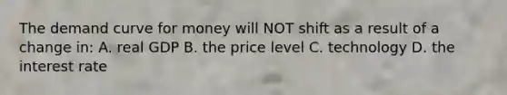 The demand curve for money will NOT shift as a result of a change in: A. real GDP B. the price level C. technology D. the interest rate