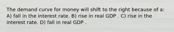 The demand curve for money will shift to the right because of a: A) fall in the interest rate. B) rise in real GDP . C) rise in the interest rate. D) fall in real GDP .