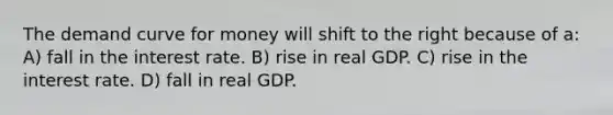 The demand curve for money will shift to the right because of a: A) fall in the interest rate. B) rise in real GDP. C) rise in the interest rate. D) fall in real GDP.