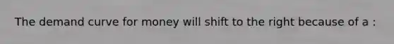 The demand curve for money will shift to the right because of a :