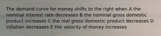 The demand curve for money shifts to the right when A the nominal interest rate decreases B the nominal gross domestic product increases C the real gross domestic product decreases D inflation decreases E the velocity of money increases