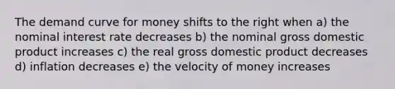 The demand curve for money shifts to the right when a) the nominal interest rate decreases b) the nominal gross domestic product increases c) the real gross domestic product decreases d) inflation decreases e) the velocity of money increases