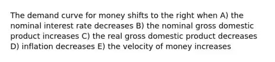 The demand curve for money shifts to the right when A) the nominal interest rate decreases B) the nominal gross domestic product increases C) the real gross domestic product decreases D) inflation decreases E) the velocity of money increases