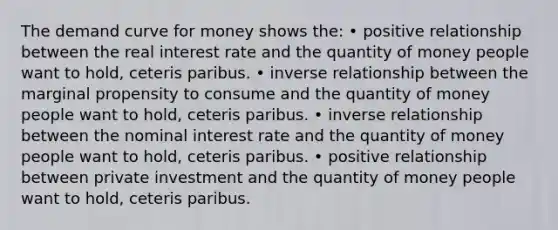 The demand curve for money shows the: • positive relationship between the real interest rate and the quantity of money people want to hold, ceteris paribus. • inverse relationship between the marginal propensity to consume and the quantity of money people want to hold, ceteris paribus. • inverse relationship between the nominal interest rate and the quantity of money people want to hold, ceteris paribus. • positive relationship between private investment and the quantity of money people want to hold, ceteris paribus.