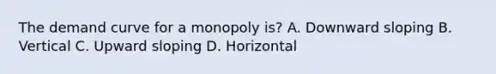 The demand curve for a monopoly is? A. Downward sloping B. Vertical C. Upward sloping D. Horizontal