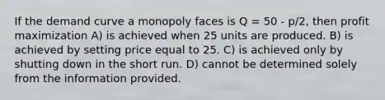 If the demand curve a monopoly faces is Q = 50 - p/2, then profit maximization A) is achieved when 25 units are produced. B) is achieved by setting price equal to 25. C) is achieved only by shutting down in the short run. D) cannot be determined solely from the information provided.