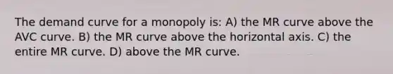 The demand curve for a monopoly is: A) the MR curve above the AVC curve. B) the MR curve above the horizontal axis. C) the entire MR curve. D) above the MR curve.