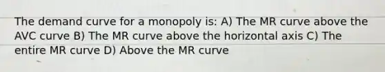 The demand curve for a monopoly is: A) The MR curve above the AVC curve B) The MR curve above the horizontal axis C) The entire MR curve D) Above the MR curve