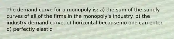 The demand curve for a monopoly is: a) the sum of the supply curves of all of the firms in the monopoly's industry. b) the industry demand curve. c) horizontal because no one can enter. d) perfectly elastic.