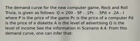 The demand curve for the new computer game, Rock and Roll Trivia, is given as follows: Q = 200 - 5P - .1Pc - .5Pd + .2A - I where P is the price of the game Pc is the price of a computer Pd is the price of a diskette A is the level of advertising Q is the level of income See the information in Scenario 4.4. From this demand curve, one can infer that: