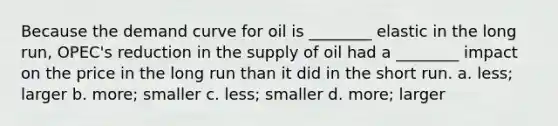 Because the demand curve for oil is ________ elastic in the long run, OPEC's reduction in the supply of oil had a ________ impact on the price in the long run than it did in the short run. a. less; larger b. more; smaller c. less; smaller d. more; larger