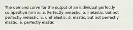 The demand curve for the output of an individual perfectly competitive firm is: a. Perfectly inelastic. b. inelastic, but not perfectly inelastic. c. unit elastic. d. elastic, but not perfectly elastic. e. perfectly elastic