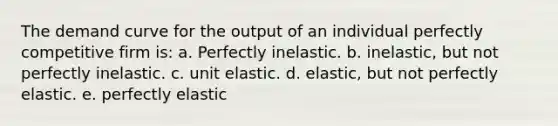 The demand curve for the output of an individual perfectly competitive firm is: a. Perfectly inelastic. b. inelastic, but not perfectly inelastic. c. unit elastic. d. elastic, but not perfectly elastic. e. perfectly elastic