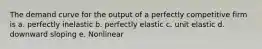 The demand curve for the output of a perfectly competitive firm is a. perfectly inelastic b. perfectly elastic c. unit elastic d. downward sloping e. Nonlinear