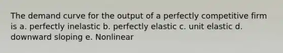 The demand curve for the output of a perfectly competitive firm is a. perfectly inelastic b. perfectly elastic c. unit elastic d. downward sloping e. Nonlinear